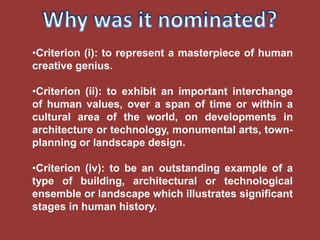 •Criterion (i): to represent a masterpiece of human
creative genius.

•Criterion (ii): to exhibit an important interchange
of human values, over a span of time or within a
cultural area of the world, on developments in
architecture or technology, monumental arts, town-
planning or landscape design.

•Criterion (iv): to be an outstanding example of a
type of building, architectural or technological
ensemble or landscape which illustrates significant
stages in human history.
 