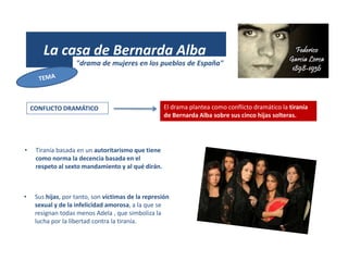 (1931)
La casa de Bernarda Alba
"drama de mujeres en los pueblos de España"
CONFLICTO DRAMÁTICO El drama plantea como conflicto dramático la tiranía
de Bernarda Alba sobre sus cinco hijas solteras.
• Tiranía basada en un autoritarismo que tiene
como norma la decencia basada en el
respeto al sexto mandamiento y al qué dirán.
• Sus hijas, por tanto, son víctimas de la represión
sexual y de la infelicidad amorosa, a la que se
resignan todas menos Adela , que simboliza la
lucha por la libertad contra la tiranía.
 