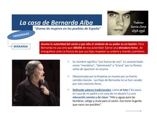 (1931)
La casa de Bernarda Alba
"drama de mujeres en los pueblos de España"
BERNARDA
• Su nombre significa "con fuerza de oso". Es caracterizada
como "mandona", "dominanta" y "tirana" por La Poncia
antes de aparecer en escena.
• Obsesionada por la limpieza se mueve por un fuerte
sentido clasista. Las hijas de Bernarda no se han casado
por este clasismo feroz .
• Defiende valores tradicionales, como el luto ("Así pasó
en casa de mi padre y en casa de mi abuelo") y una
educación sexista y de clase: "Hilo y aguja para las
hembras. Látigo y mula para el varón. Eso tiene la gente
que nace con posibles".
Asume la autoridad del varón y por ello el símbolo de su poder es un bastón. Pero
Bernarda no usa sino que ABUSA de esa autoridad. Ejerce una dictadura feroz . Se
enorgullece ante La Poncia de que sus hijas respetan su ordeno y mando cuartelero.
 