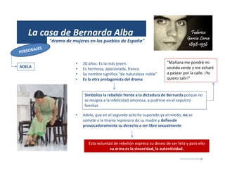 (1931)
La casa de Bernarda Alba
"drama de mujeres en los pueblos de España"
ADELA
• 20 años. Es la más joven.
• Es hermosa, apasionada, franca.
• Su nombre significa "de naturaleza noble"
• Es la otra protagonista del drama
Simboliza la rebelión frente a la dictadura de Bernarda porque no
se resigna a la infelicidad amorosa, a pudrirse en el sepulcro
familiar.
• Adela, que en el segundo acto ha superado ya el miedo, no se
somete a la tiranía represora de su madre y defiende
provocadoramente su derecho a ser libre sexualmente:
Esta voluntad de rebelión expresa su deseo de ser feliz y para ello
su arma es la sinceridad, la autenticidad.
"Mañana me pondré mi
vestido verde y me echaré
a pasear por la calle. ¡Yo
quiero salir!"
 