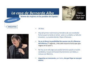 (1931)
La casa de Bernarda Alba
"drama de mujeres en los pueblos de España"
ANGUSTIAS
• 39 años.
• Hija del primer matrimonio y heredera de una envidiable
fortuna que no tarda en atraer -pese a su edad y su falta de
encantos- a un pretendiente, Pepe el Romano.
• Ve en el dinero la posibilidad de casarse con él y liberarse
del infierno ("Y además, ¡más vale onza en el arca que ojos
negros en la cara!").
• No hay ya en ella algo que pueda llamarse pasión o ilusión
verdadera, lo que contrastará fuertemente con Adela, e
incluso con Martirio.
• Angustias es consciente, por tanto, de que Pepe se casa por
dinero.
 