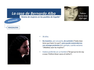 (1931)
La casa de Bernarda Alba
"drama de mujeres en los pueblos de España"
MAGDALENA
• 30 años.
• Da muestras, por una parte, de sumisión ("Cada clase
tiene que hacer lo suyo"), pero puede sorprendernos
con amargas protestas (por ejemplo, cuando exclama:
"¡Malditas sean las mujeres!".
• Hubiera preferido ser un hombre ("Sé que ya no me voy
a casar. Prefiero llevar sacos al molino")
 