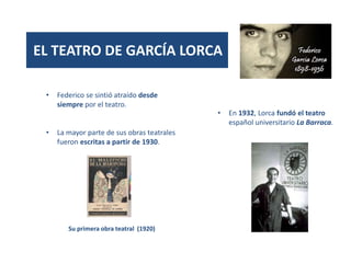 EL TEATRO DE GARCÍA LORCA
• Federico se sintió atraído desde
siempre por el teatro.
• La mayor parte de sus obras teatrales
fueron escritas a partir de 1930.
Su primera obra teatral (1920)
• En 1932, Lorca fundó el teatro
español universitario La Barraca.
 