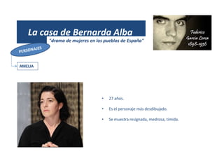 (1931)
La casa de Bernarda Alba
"drama de mujeres en los pueblos de España"
AMELIA
• 27 años.
• Es el personaje más desdibujado.
• Se muestra resignada, medrosa, tímida.
 