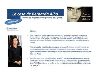 (1931)
La casa de Bernarda Alba
"drama de mujeres en los pueblos de España"
MARTIRIO
• 24 años.
• Vive torturada entre el trauma infantil ("Es preferible no ver a un hombre
nunca. Desde niña les tuve miedo.") y el deseo sexual reprimido (roba, por
ejemplo, el retrato de Pepe, que La Poncia encuentra entre las sábanas de su
cama).
• Fea, jorobada, inquisitorial, celosa de la honra, frustrado su matrimonio con
Enrique Humanas por el clasismo no sólo de su madre sino también de éste
vigila constantemente a Adela y es la que descubre los encuentros furtivos de
ésta con Pepe.
• También es la que, "en angustioso acecho", persigue a Adela cuando huye al
corral para acabar confesando, "dramática" y patéticamente, que también lo
ama: "¡Sí! Déjame que el pecho se me rompa como una granada de amargura.
¡Le quiero!".
 