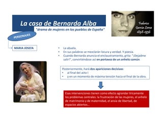 (1931)
La casa de Bernarda Alba
"drama de mujeres en los pueblos de España"
MARIA JOSEFA • La abuela.
• En sus palabras se mezclarán locura y verdad. Y poesía.
• Cuando Bernarda anuncia el enclaustramiento, grita: "¡Dejadme
salir!", convirtiéndose así en portavoz de un anhelo común
Esas intervenciones tienen como efecto agrandar líricamente
los problemas centrales: la frustración de las mujeres, el anhelo
de matrimonio y de maternidad, el ansia de libertad, de
espacios abiertos…
Posteriormente, hará dos apariciones decisivas:
• al final del acto I
• y en un momento de máxima tensión hacia el final de la obra.
 