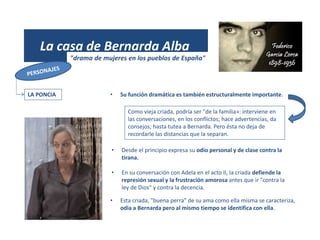 (1931)
La casa de Bernarda Alba
"drama de mujeres en los pueblos de España"
LA PONCIA • Su función dramática es también estructuralmente importante.
Como vieja criada, podría ser "de la familia»: interviene en
las conversaciones, en los conflictos; hace advertencias, da
consejos; hasta tutea a Bernarda. Pero ésta no deja de
recordarle las distancias que la separan.
• Desde el principio expresa su odio personal y de clase contra la
tirana.
• En su conversación con Adela en el acto II, la criada defiende la
represión sexual y la frustración amorosa antes que ir "contra la
ley de Dios" y contra la decencia.
• Esta criada, "buena perra" de su ama como ella misma se caracteriza,
odia a Bernarda pero al mismo tiempo se identifica con ella.
 