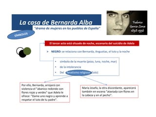 La casa de Bernarda Alba
"drama de mujeres en los pueblos de España"
 NEGRO: se relaciona con Bernarda, Angustias, el luto y la noche
• símbolo de la muerte (pozo, luna, noche, mar)
• de la intolerancia
• Del fanatismo religioso (luto)
María Josefa, la otra discordante, aparecerá
también en escena "ataviada con flores en
la cabeza y en el pecho".
Por ello, Bernarda, arrojará con
violencia el "abanico redondo con
flores rojas y verdes" que Adela le
ofrece: "Dame uno negro y aprende a
respetar el luto de tu padre".
El tercer acto está situado de noche, escenario del suicidio de Adela
 