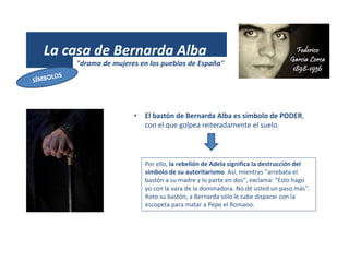 La casa de Bernarda Alba
"drama de mujeres en los pueblos de España"
• El bastón de Bernarda Alba es símbolo de PODER,
con el que golpea reiteradamente el suelo.
Por ello, la rebelión de Adela significa la destrucción del
símbolo de su autoritarismo. Así, mientras "arrebata el
bastón a su madre y lo parte en dos", exclama: "Esto hago
yo con la vara de la dominadora. No dé usted un paso más".
Roto su bastón, a Bernarda sólo le cabe disparar con la
escopeta para matar a Pepe el Romano.
 