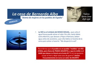 La casa de Bernarda Alba
"drama de mujeres en los pueblos de España"
• La SED es el símbolo del DESEO SEXUAL, pues sólo el
agua fresca puede aliviar el calor. Por ello, tanto Adela
como Martirio, que desean a Pepe el Romano, beben
agua antes de acostarse, y por ello Adela se levanta de la
cama para volver a hacerlo: "Me despertó la sed".
Recordemos que el pueblo es un pueblo "maldito" sin RÍO
(VIDA), pero lleno de POZOS (MUERTE), y que la LUNA o el
MAR que desea La Poncia en el acto III ("A mí me gustaría
cruzar el mar y dejar esta casa de guerra") tienen
frecuentemente en Lorca un valor de MUERTE
 