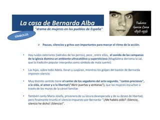 La casa de Bernarda Alba
"drama de mujeres en los pueblos de España"
 Pausas, silencios y gritos son importantes para marcar el ritmo de la acción.
• Hay ruidos exteriores (ladridos de los perros), pero , entre ellos, el sonido de las campanas
de la iglesia domina un ambiente ultracatólico y supersticioso (Magdalena derrama la sal,
que la tradición popular interpreta como símbolo de mala suerte).
• Las hijas, sobre todo Adela, lloran y suspiran, mientras los golpes del bastón de Bernarda
imponen silencio.
• Muy distinto sentido tiene el cantar de los segadores del acto segundo, "cantos preciosos",
a la vida, al amor y a la libertad ("Abrir puertas y ventanas"), que las mujeres escuchan a
través de los muros de la cárcel familiar.
• También canta María Josefa, prisionera de su locura desesperada y de su deseo de libertad,
pero finalmente triunfa el silencio impuesto por Bernarda: "¿Me habéis oído? ¡Silencio,
silencio he dicho! ¡Silencio!".
 