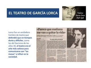 (1931)
EL TEATRO DE GARCÍA LORCA
Lorca fue un verdadero
hombre de teatro que
defendió que en tiempos
duros y difíciles, como
los del fascismo de los
años 30, el teatro era el
arte más valioso para
comunicarse con "las
masas" e influir en la
sociedad.
 