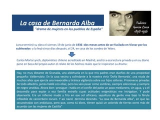 (1931)
La casa de Bernarda Alba
Lorca terminó su obra el viernes 19 de junio de 1936 -dos meses antes de ser fusilado en Viznar por los
sublevados- y la leyó cinco días después, el 24, en casa de los condes de Yebes.
Hay, no muy distante de Granada, una aldehuela en la que mis padres eran dueños de una propiedad
pequeña: Valderrubio. En la casa vecina y colindante a la nuestra vivía 'Doña Bernarda', una viuda de
muchos años que ejercía una inexorable y tiránica vigilancia sobre sus hijas solteras. Prisioneras privadas
de todo albedrío, jamás hablé con ellas; pero las veía pasar como sombras, siempre silenciosas y siempre
de negro vestidas. Ahora bien -prosigue-: había en el confín del patio un pozo medianero, sin agua, y a él
descendía para espiar a esa familia extraña cuyas actitudes enigmáticas me intrigaban. Y pude
observarla. Era un infierno mudo y frío en ese sol africano, sepultura de gente viva bajo la férula
inflexible de cancerbero oscuro. Y así nació -termina diciendo- "La casa de Bernarda Alba", en que las
secuestradas son andaluzas, pero que, como tú dices, tienen quizá un colorido de tierras ocres más de
acuerdo con las mujeres de Castilla"
Carlos Morla Lynch, diplomático chileno acreditado en Madrid, asistió a esa lectura privada y en su diario
pone en boca del propio autor el relato de los hechos reales que le inspiraron su drama:
"drama de mujeres en los pueblos de España"
 