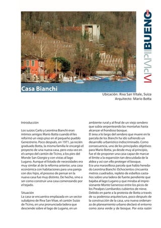 2014 
Introducción 
Los suizos Carlo y Leontina Bianchi eran 
íntimos amigos Mario Botta cuando él les 
reformó un viejo piso en el pequeño pueblo 
Genestrerio. Poco después, en 1971, ya recién 
graduado Botta, la misma familia le encargó el 
proyecto de una nueva casa, pero esta vez en 
el campo del cantón de Ticino, a los pies del 
Monde San Giorgio y con vistas al lago 
Lugano. Aunque el listado de necesidades era 
muy similar al de la reforma anterior, una casa 
económica con habitaciones para una pareja 
con dos hijos, el proceso de pensar en la 
nueva casa fue muy distinto. De hecho, vino a 
ser como construir una casa comenzando por 
el tejado. 
Situación 
La casa se encuentra emplazada en un sector 
subalpino de Riva San Vitae, el cantón Suizo 
de Ticino, en una pronunciada ladera que 
desciende sobre el lago de Lugano, en un 
ambiente rural y al nal de un viejo sendero 
que subía serpenteando las montañas hasta 
alcanzar el frondoso bosque. 
El área a lo largo del sendero que muere en la 
parcela de los Bianchi ha ido sufriendo un 
desarrollo urbanístico indiscriminado. Como 
consecuencia, uno de los principales objetivos 
para Mario Botta, ya desde muy al principio, 
fue el de proponer una casa capaz de marcar 
el límite a la expansión tan descuidada de la 
aldea y así con ello proteger el bosque. 
Era una maravillosa parcela que había hereda-do 
Leontina Bianchi: Ochocientos cincuenta 
metros cuadrados, repleto de esbeltos casta-ños 
sobre una ladera de fuerte pendiente que 
bajaba al lago Lugano y que miraba al impre-sionante 
Monte Generoso entre los picos de 
los Prealpes Lombardos cubiertos de nieve. 
Debido en parte a la protesta de Botta a través 
de su poderosa arquitectura, poco después de 
la construcción de la casa, una nueva ordenan-za 
de planeamiento urbano declaró el entorno 
como zona verde y de bosque. Por esta razón 
Casa Bianchi 
Ubicación: Riva San Vitale, Suiza 
Arquitecto: Mario Botta 
 