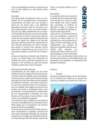 no se han aprobado más obras en este área y la 
casa se alza solitaria en este paisaje ahora 
protegido. 
Concepto 
Esta obra puede considerarse como un com-pendio 
de los procedimientos compositivos 
característicos de Botta. Una casa resuelta a 
partir de una forma clara y de denición 
geométrica primaria como es el prisma, en lo 
que podría tomarse como un eco de la devo-ción 
por los sólidos elementales de Le Corbu-sier. 
Dicha gura presenta una serie de grandes 
sustracciones en forma vertical que generan 
vacíos de varias alturas, determinando de esta 
forma una especie de calado en el volumen 
principal. También presenta la intersección de 
otro volumen prismático, de menor tamaño, 
que genera el acceso. Este volumen menor 
toma menor importancia ya que al ser de un 
reticulado metálico se presenta con transluci-do. 
La obra se encuentra en relación con el entorno 
ya que se intentó lograr una volumetría en 
vertical para que no pierda importancia con 
respecto a las montañas, ya que las mismas 
también se presentan es forma vertical. 
Reinterpretación del arquitecto 
Característicos de esta región son los claros 
volúmenes de las antiguas construcciones que 
se elevan sobre los árboles como vestigiosde-marcas 
humanas. Además del rotundo templo 
del siglo XVI en Riva San Vitale, existen también 
los históricos Roccoli, unas torres tradiciona-les 
que tan numerosas fueron en el pasado y 
que, en realidad, eran lugares de caza de aves 
aunque más tarde se reutilizaron como casas 
de veraneo. Y es precisamente la combinación 
de esa impresionante naturaleza con estas 
básicas construcciones lo que conere a este 
cantón una cualidad tan especial. 
Tras reconocer que, al edicar, uno transforma 
de forma inevitablemente la naturaleza, Mario 
Botta aboga por el compromiso de construir 
espacios humanos agradables. 
En el caso de la casa en Riva San Vitale, el arqui-tecto 
reinterpretó la tipología vernácula de 
torre, para así proteger el paisaje a la vez de dar 
respuesta a sus amigos que deseaban disfrutar 
las vistas del lago sobre los árboles, además de 
tener un contacto directo con el 
terreno. 
Descripción 
La casa tiene la forma de una torre 
cuadrada de diez metros de lado y 
trece de altura. Es como un volu-men 
tallado con cuatro alzados 
2014 
que responden al entorno en 
derredor: el lago y la iglesia de 
Melano, la pradera, los bosques, y 
el acceso del viejo camino. 
Cada corte en la fachada enmarca 
una vista especíca y expresa la 
creencia de Mario Botta en la 
arquitectura como el diseño de un 
lugar. Por ello sus fachadas no son 
simplemente una cuestión de 
decorar la supercie exterior de un 
edicio. Ellas expresan una 
relación del interior de la casa con 
los alrededores, con el movimiento 
del sol, o con una dirección donde existe una 
construcción histórica, sus fachadas tienen una 
geometría que responde a la abstracción del 
paisaje circundante. 
Espacios 
• Pasarela 
El ingreso principal se logra a través de la ladera 
de la montaña por medio de un puente de 
estructura metálica que parte de lo alto de la 
 