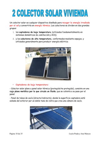 Un colector solar es cualquier dispositivo diseñado para recoger la energía irradiada
por el sol y convertirla en energía térmica. Los colectores se dividen en dos grandes
grupos:
   1. los captadores de baja temperatura, (utilizados fundamentalmente en
      sistemas domésticos de calefacción y ACS);
   2. y los colectores de alta temperatura, conformados mediante espejos, y
      utilizados generalmente para producir energía eléctrica.




   •   Captadores de baja temperatura:
- Colector solar plano o panel solar térmico (protegido/no protegido), consiste en una
caja plana metálica por la que circula un fluido, que se calienta a su paso por el
panel.
- Panel de tubos de vacío (directo/indirecto), donde la superficie captadora está
aislada del exterior por un doble tubo de vidrio que crea una cámara de vacío.




Página 10 de 35                                                 Lucía Prada y Ana Marcos
 