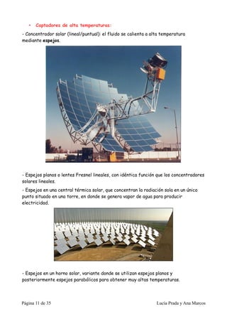 •   Captadores de alta temperaturas:
- Concentrador solar (lineal/puntual): el fluido se calienta a alta temperatura
mediante espejos.




- Espejos planos o lentes Fresnel lineales, con idéntica función que los concentradores
solares lineales.
- Espejos en una central térmica solar, que concentran la radiación sola en un único
punto situado en una torre, en donde se genera vapor de agua para producir
electricidad.




- Espejos en un horno solar, variante donde se utilizan espejos planos y
posteriormente espejos parabólicos para obtener muy altas temperaturas.




Página 11 de 35                                                  Lucía Prada y Ana Marcos
 