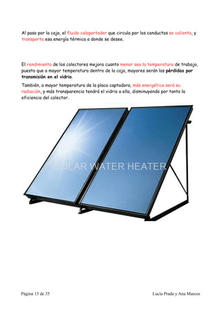 Al paso por la caja, el fluido caloportador que circula por los conductos se calienta, y
transporta esa energía térmica a donde se desee.




El rendimiento de los colectores mejora cuanto menor sea la temperatura de trabajo,
puesto que a mayor temperatura dentro de la caja, mayores serán las pérdidas por
transmisión en el vidrio.
También, a mayor temperatura de la placa captadora, más energética será su
radiación, y más transparencia tendrá el vidrio a ella, disminuyendo por tanto la
eficiencia del colector.




Página 13 de 35                                                   Lucía Prada y Ana Marcos
 