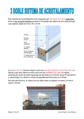 Este sistema de acristalamiento está compuesto por dos hojas de cristal separadas
entre si por un perfil metálico perimetral formando una cámara de aire deshidratado
cuyo espesor puede ser de 6, 10 o 12 mm.




La cámara de aire tiene por objeto crear una potente resistencia a los flujos de calor
debido a que esta cámara no esta vacía sino que contiene aire seco en reposo,
obtenido por medio de sales higroscópicas ubicadas en el interior de perfil perimetral
y comunicadas a la cámara a través de pequeñas perforaciones en el mismo.
Para que sea efectiva, la cámara de aire debe tener un espesor no menor a 5 mm ni
mayor a 20 mm.




Página 14 de 35                                                Lucía Prada y Ana Marcos
 