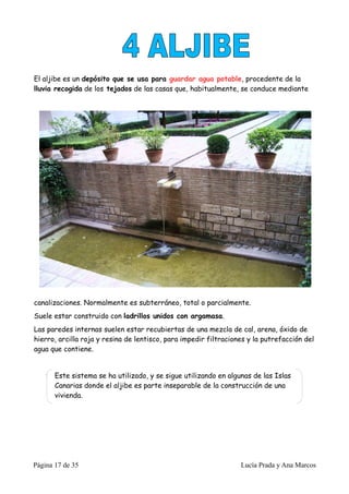 El aljibe es un depósito que se usa para guardar agua potable, procedente de la
lluvia recogida de los tejados de las casas que, habitualmente, se conduce mediante




canalizaciones. Normalmente es subterráneo, total o parcialmente.
Suele estar construido con ladrillos unidos con argamasa.
Las paredes internas suelen estar recubiertas de una mezcla de cal, arena, óxido de
hierro, arcilla roja y resina de lentisco, para impedir filtraciones y la putrefacción del
agua que contiene.


       Este sistema se ha utilizado, y se sigue utilizando en algunas de las Islas
       Canarias donde el aljibe es parte inseparable de la construcción de una
       vivienda.




Página 17 de 35                                                   Lucía Prada y Ana Marcos
 