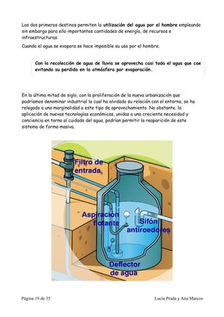 Los dos primeros destinos permiten la utilización del agua por el hombre empleando
sin embargo para ello importantes cantidades de energía, de recursos e
infraestructuras.
Cuando el agua se evapora se hace imposible su uso por el hombre.


       Con la recolección de agua de lluvia se aprovecha casi toda el agua que cae
       evitando su perdida en la atmósfera por evaporación.




En la última mitad de siglo, con la proliferación de la nueva urbanización que
podríamos denominar industrial la cual ha olvidado su relación con el entorno, se ha
relegado a una marginalidad a este tipo de aprovechamiento. No obstante, la
aplicación de nuevas tecnologías económicas, unidas a una creciente necesidad y
conciencia en torno al cuidado del agua, podrían permitir la reaparición de este
sistema de forma masiva.




Página 19 de 35                                                 Lucía Prada y Ana Marcos
 