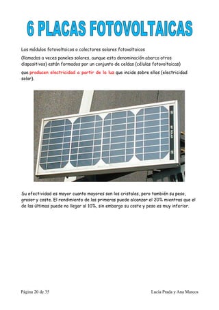 Los módulos fotovoltaicos o colectores solares fotovoltaicos
(llamados a veces paneles solares, aunque esta denominación abarca otros
dispositivos) están formados por un conjunto de celdas (células fotovoltaicas)
que producen electricidad a partir de la luz que incide sobre ellos (electricidad
solar).




Su efectividad es mayor cuanto mayores son los cristales, pero también su peso,
grosor y coste. El rendimiento de las primeras puede alcanzar el 20% mientras que el
de las últimas puede no llegar al 10%, sin embargo su coste y peso es muy inferior.




Página 20 de 35                                                Lucía Prada y Ana Marcos
 