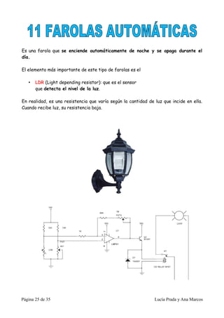 Es una farola que se enciende automáticamente de noche y se apaga durante el
día.

El elemento más importante de este tipo de farolas es el

   •   LDR (Light depending resistor): que es el sensor
       que detecta el nivel de la luz.

En realidad, es una resistencia que varía según la cantidad de luz que incide en ella.
Cuando recibe luz, su resistencia baja.




Página 25 de 35                                                Lucía Prada y Ana Marcos
 