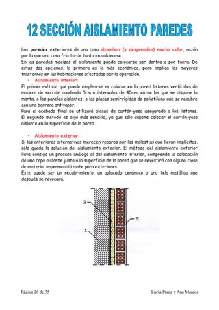 Las paredes exteriores de una casa absorben (y desprenden) mucho calor, razón
por la que una casa fría tarde tanto en caldearse.
En las paredes macizas el aislamiento puede colocarse por dentro o por fuera. De
estas dos opciones, la primera es la más económica, pero implica los mayores
trastornos en las habitaciones afectadas por la operación.
    • Aislamiento interior:
El primer método que puede emplearse es colocar en la pared listones verticales de
madera de sección cuadrada 5cm a intervalos de 40cm, entre los que se dispone la
manta, o los paneles aislantes, o las placas semirrígidas de polietileno que se recubre
con una barrera antivapor.
Para el acabado final se utilizará placas de cartón-yeso asegurado a los listones.
El segundo método es algo más sencillo, ya que sólo supone colocar el cartón-yeso
aislante en la superficie de la pared.

    • Aislamiento exterior:
Si las anteriores alternativas merecen reparos por las molestias que llevan implícitas,
sólo queda la solución del aislamiento exterior. El método del aislamiento exterior
lleva consigo un proceso análogo al del aislamiento interior, comprende la colocación
de una capa aislante junto a la superficie de la pared que se revestirá con alguna clase
de material impermeabilizante para exteriores.
Este puede ser un recubrimiento, un aplacado cerámico o una tela metálica que
después se revocará.




Página 26 de 35                                                 Lucía Prada y Ana Marcos
 
