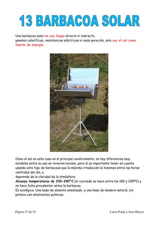 Una barbacoa solar no usa fuego directo ni indirecto,
paneles caloríficas, resistencias eléctricas ni nada parecido, solo usa el sol como
fuente de energía.




Como el sol en este caso es el principal condicionante, no hay diferencias muy
notables entre su uso en invierno/verano, pero sí es importante tener en cuenta
usando este tipo de barbacoas que la máxima irradiación la tenemos entre las horas
centrales del día, y
deprende de la claridad de la atmósfera.
Alcanza temperaturas de 230-240°C (el cocinado se hace entre los 180 y 200ºC) y
no hace falta precalentar antes la barbacoa.
Es ecológica: Una base de aluminio anodizado, y una base de madera natural, sin
pintura con disolventes químicos.




Página 27 de 35                                                 Lucía Prada y Ana Marcos
 