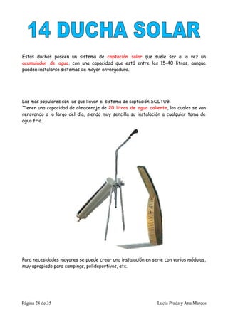 Estas duchas poseen un sistema de captación solar que suele ser a la vez un
acumulador de agua, con una capacidad que está entre los 15-40 litros, aunque
pueden instalarse sistemas de mayor envergadura.




Las más populares son las que llevan el sistema de captación SOLTUB.
Tienen una capacidad de almacenaje de 20 litros de agua caliente, los cuales se van
renovando a lo largo del día, siendo muy sencilla su instalación a cualquier toma de
agua fría.




Para necesidades mayores se puede crear una instalación en serie con varios módulos,
muy apropiado para campings, polideportivos, etc.




Página 28 de 35                                              Lucía Prada y Ana Marcos
 