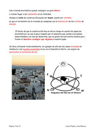 Una vivienda bioclimática puede conseguir un gran ahorro
e incluso llegar a ser sostenible en su totalidad.
Aunque el coste de construcción puede ser mayor, puede ser rentable,
ya que el incremento de la vivienda se compensa con la disminución de los recibos de
energía.


        El hecho de que la construcción hoy en día no tenga en cuenta los aspectos
       bioclimáticos, se une al poco respeto por el ambiente que inunda a los países
       desarrollados y en vías de desarrollo, que no ponen los suficientes medios para
       frenar el desastre ecológico que dejamos a nuestro paso.


Se lleva utilizando tradicionalmente; un ejemplo de ello son las casas encaladas en
Andalucía o los tejados orientados al sur en el hemisferio Norte, con objeto de
aprovechar la inclinación del sol.




Página 3 de 35                                                  Lucía Prada y Ana Marcos
 