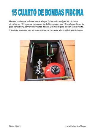 Hay una bomba que es la que mueve el agua (la hace circular) por los distintos
circuitos, un filtro grande con arenas de distinto grosor, que filtra el agua; llaves de
paso para abrir y cerrar los circuitos de agua y un mando para activar cada circuito.
Y también un cuadro eléctrico con la toma de corriente, electricidad para la bomba.




Página 30 de 35                                                   Lucía Prada y Ana Marcos
 