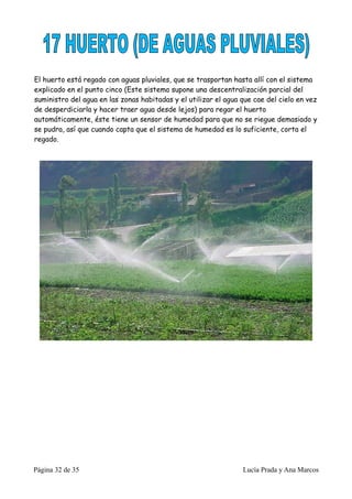 El huerto está regado con aguas pluviales, que se trasportan hasta allí con el sistema
explicado en el punto cinco (Este sistema supone una descentralización parcial del
suministro del agua en las zonas habitadas y el utilizar el agua que cae del cielo en vez
de desperdiciarla y hacer traer agua desde lejos) para regar el huerto
automáticamente, éste tiene un sensor de humedad para que no se riegue demasiado y
se pudra, así que cuando capta que el sistema de humedad es lo suficiente, corta el
regado.




Página 32 de 35                                                  Lucía Prada y Ana Marcos
 