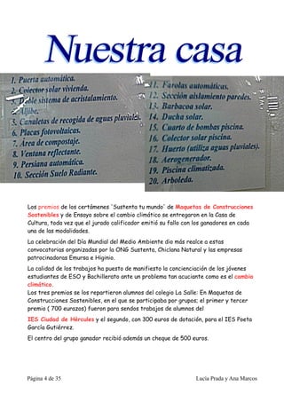 Los premios de los certámenes 'Sustenta tu mundo' de Maquetas de Construcciones
Sostenibles y de Ensayo sobre el cambio climático se entregaron en la Casa de
Cultura, toda vez que el jurado calificador emitió su fallo con los ganadores en cada
una de las modalidades.
La celebración del Día Mundial del Medio Ambiente dio más realce a estas
convocatorias organizadas por la ONG Sustenta, Chiclana Natural y las empresas
patrocinadoras Emursa e Higinio.
La calidad de los trabajos ha puesto de manifiesto la concienciación de los jóvenes
estudiantes de ESO y Bachillerato ante un problema tan acuciante como es el cambio
climático.
Los tres premios se los repartieron alumnos del colegio La Salle: En Maquetas de
Construcciones Sostenibles, en el que se participaba por grupos; el primer y tercer
premio ( 700 eurazos) fueron para sendos trabajos de alumnos del
IES Ciudad de Hércules y el segundo, con 300 euros de dotación, para el IES Poeta
García Gutiérrez.
El centro del grupo ganador recibió además un cheque de 500 euros.




Página 4 de 35                                                 Lucía Prada y Ana Marcos
 