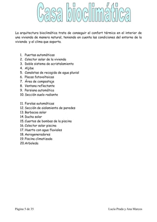La arquitectura bioclimática trata de conseguir el confort térmico en el interior de
una vivienda de manera natural, teniendo en cuenta las condiciones del entorno de la
vivienda y el clima que soporta.



   1. Puertas automáticas
   2. Colector solar de la vivienda
   3. Doble sistema de acristalamiento
   4. Aljibe
   5. Canaletas de recogida de agua pluvial
   6. Placas fotovoltaicas
   7. Área de compostaje
   8. Ventana reflectante
   9. Persiana automática
   10. Sección suelo radiante

   11. Farolas automáticas
   12. Sección de aislamiento de paredes
   13. Barbacoa solar
   14. Ducha solar
   15. Cuartos de bombas de la piscina
   16. Colector solar piscina
   17. Huerto con agua fluviales
   18. Aerogeneradores
   19. Piscina climatizada
   20.Arboleda




Página 5 de 35                                               Lucía Prada y Ana Marcos
 