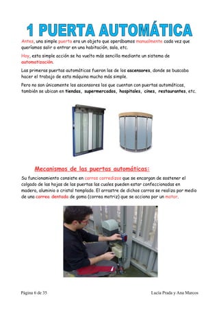 Antes, una simple puerta era un objeto que operábamos manualmente cada vez que
queríamos salir o entrar en una habitación, sala, etc.
Hoy, esta simple acción se ha vuelto más sencilla mediante un sistema de
automatización.
Las primeras puertas automáticas fueron las de los ascensores, donde se buscaba
hacer el trabajo de esta máquina mucho más simple.
Pero no son únicamente los ascensores los que cuentan con puertas automáticas,
también se ubican en tiendas, supermercados, hospitales, cines, restaurantes, etc.




       Mecanismos de las puertas automáticas:
Su funcionamiento consiste en carros corredizos que se encargan de sostener el
colgado de las hojas de las puertas las cuales pueden estar confeccionadas en
madera, aluminio o cristal templado. El arrastre de dichos carros se realiza por medio
de una correa dentada de goma (correa motriz) que se acciona por un motor.




Página 6 de 35                                                 Lucía Prada y Ana Marcos
 