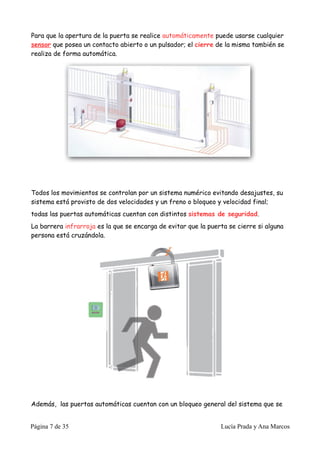 Para que la apertura de la puerta se realice automáticamente puede usarse cualquier
sensor que posea un contacto abierto o un pulsador; el cierre de la misma también se
realiza de forma automática.




Todos los movimientos se controlan por un sistema numérico evitando desajustes, su
sistema está provisto de dos velocidades y un freno o bloqueo y velocidad final;
todas las puertas automáticas cuentan con distintos sistemas de seguridad.
La barrera infrarroja es la que se encarga de evitar que la puerta se cierre si alguna
persona está cruzándola.




Además, las puertas automáticas cuentan con un bloqueo general del sistema que se


Página 7 de 35                                                  Lucía Prada y Ana Marcos
 