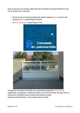 pone en marcha si se produce algún fallo del mecanismo de la puerta (fallos en los
ciclos de apertura o cerrado).


   •   Es uno de los circuitos principales de nuestra maqueta, abre la puerta del
       garaje y la para cuando llega al máximo,
   •   y la cierra y la para cuando llega al final.




Una puerta corredera de tornillo con accionamiento mediante interruptor y
conmutador, que permita o impida el acceso a un recinto cerrado. Hay que dotar al
sistema de un semáforo que accionará una bombilla cuando
la puerta esté abriendo y a otra cuando esté cerrando.




Página 8 de 35                                                  Lucía Prada y Ana Marcos
 