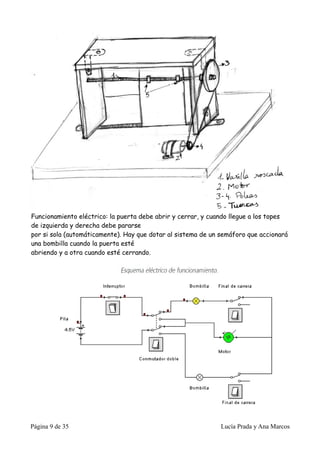 Funcionamiento eléctrico: la puerta debe abrir y cerrar, y cuando llegue a los topes
de izquierda y derecha debe pararse
por si sola (automáticamente). Hay que dotar al sistema de un semáforo que accionará
una bombilla cuando la puerta esté
abriendo y a otra cuando esté cerrando.




Página 9 de 35                                                Lucía Prada y Ana Marcos
 