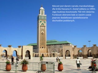 Meczet jest darem narodu marokańskiego
dla króla Hassana II. Został oddany w 1993r.
Jego budowa kosztowała 750 mln dolarów.
Fundusze zbierane były w swoim czasie
poprzez dodatkowe opodatkowanie
dochodów poddanych.
 