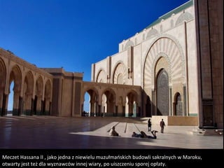 Meczet Hassana II , jako jedna z niewielu muzułmańskich budowli sakralnych w Maroku,
otwarty jest też dla wyznawców innej wiary, po uiszczeniu sporej opłaty.
 