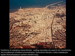 Casablanca to największe miasto Maroka - według szacunków ma nawet 6 mln mieszkańców.
Jest ona głównym ośrodkiem przemysłowym i kulturalnym Maroka, a także największym
węzłem komunikacyjnym i portem morskim kraju.
 