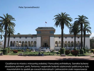 Casablanca to miasto z mieszanką arabskiej i francuskiej architektury. Szerokie bulwary
obsadzone palmami, parki, fontanny i wspaniałe budynki użyteczności publicznej w stylu
mauretańskim to spadek po czasach kolonialnych i jednocześnie znaki rozpoznawcze
Pałac Sprawiedliwości
 