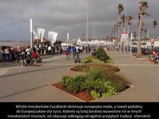 Wśród mieszkańców Casablanki dominuje europejska moda, a nawet podobny 
do Europejczyków styl życia. Kobiety są tutaj bardziej wyzwolone niż w innych 
marokańskich miastach, ich obyczaje odbiegają od ogólnie przyjętych tradycji  islamskich.
 