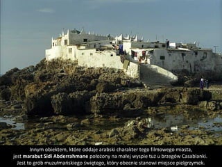 Innym obiektem, które oddaje arabski charakter tego filmowego miasta,
jest marabut Sidi Abderrahmane położony na małej wyspie tuż u brzegów Casablanki. 
Jest to grób muzułmańskiego świętego, który obecnie stanowi miejsce pielgrzymek.
 