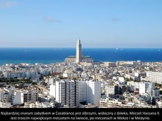 Najbardziej znanym zabytkiem w Casablance jest olbrzymi, widoczny z daleka, Meczet Hassana II.
Jest trzecim największym meczetem na świecie, po meczetach w Mekce i w Medynie.
 