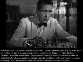 Wielbicieli filmu "Casablanca" w reżyserii Michaela Curtiza z pewnością zaskoczy to, że ani jedna 
scena filmu nie była kręcona w mieście. Film z Humphreyem Bogartem i Ingrid Bergman 
rozsławił Casablankę na cały świat. Skromny budżet filmu nie pozwolił na realizację zdjęć na 
wyjeździe. Wszystkie, nawet słynna końcowa scena z samolotem w tle, były kręcone w studiu. 
Mimo tego wciąż nazwę miasta kojarzy się z wielką, romantyczną historią miłosną.
 