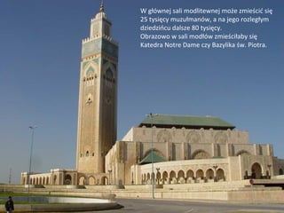 W głównej sali modlitewnej może zmieścić się
25 tysięcy muzułmanów, a na jego rozległym
dziedzińcu dalsze 80 tysięcy.
Obrazowo w sali modłów zmieściłaby się
Katedra Notre Dame czy Bazylika św. Piotra.
 