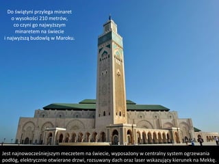 Do świątyni przylega minaret
o wysokości 210 metrów,
co czyni go najwyższym
minaretem na świecie
i najwyższą budowlą w Maroku.
Jest najnowocześniejszym meczetem na świecie, wyposażony w centralny system ogrzewania
podłóg, elektrycznie otwierane drzwi, rozsuwany dach oraz laser wskazujący kierunek na Mekkę.
 