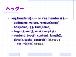ヘッダー 
•req.headers().… orres.headers().… 
–add(name, value), remove(name) 
–has(name), [], find(name) 
–begin(), end(), size(), empty() 
–content_type(), content_length(), 
–date(), cache_control()（読み取り） 
•set_…(value)（書き込み）  